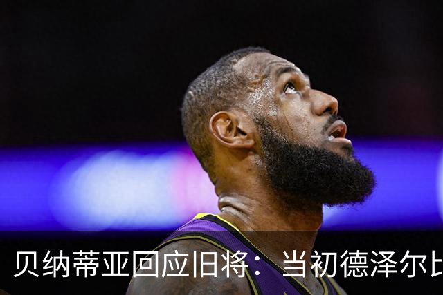 贝纳蒂亚回应旧将：当初德泽尔比施压要求续约你，但之后你松懈了